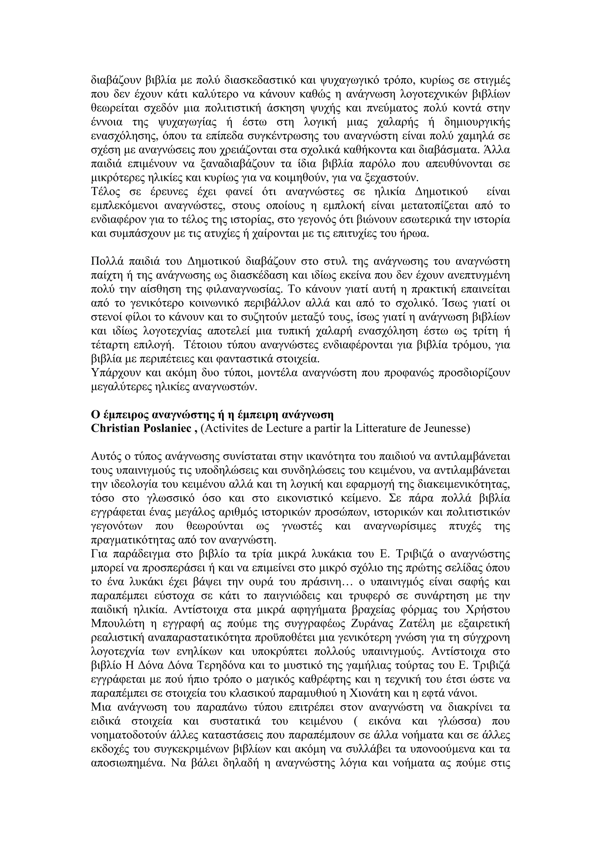 διαβάζουν βιβλία με πολύ διασκεδαστικό και ψυχαγωγικό τρόπο, κυρίως σε στιγμές
που δεν έχουν κάτι καλύτερο να κάνουν καθώς η ανάγνωση λογοτεχνικών βιβλίων
θεωρείται σχεδόν μια πολιτιστική άσκηση ψυχής και πνεύματος πολύ κοντά στην
έννοια της ψυχαγωγίας ή έστω στη λογική μιας χαλαρής ή δημιουργικής
ενασχόλησης, όπου τα επίπεδα συγκέντρωσης του αναγνώστη είναι πολύ χαμηλά σε
σχέση με αναγνώσεις που χρειάζονται στα σχολικά καθήκοντα και διαβάσματα. Άλλα
παιδιά επιμένουν να ξαναδιαβάζουν τα ίδια βιβλία παρόλο που απευθύνονται σε
μικρότερες ηλικίες και κυρίως για να κοιμηθούν, για να ξεχαστούν.
Τέλος σε έρευνες έχει φανεί ότι αναγνώστες σε ηλικία Δημοτικού είναι
εμπλεκόμενοι αναγνώστες, στους οποίους η εμπλοκή είναι μετατοπίζεται από το
ενδιαφέρον για το τέλος της ιστορίας, στο γεγονός ότι βιώνουν εσωτερικά την ιστορία
και συμπάσχουν με τις ατυχίες ή χαίρονται με τις επιτυχίες του ήρωα.
Πολλά παιδιά του Δημοτικού διαβάζουν στο στυλ της ανάγνωσης του αναγνώστη
παίχτη ή της ανάγνωσης ως διασκέδαση και ιδίως εκείνα που δεν έχουν ανεπτυγμένη
πολύ την αίσθηση της φιλαναγνωσίας. Το κάνουν γιατί αυτή η πρακτική επαινείται
από το γενικότερο κοινωνικό περιβάλλον αλλά και από το σχολικό. Ίσως γιατί οι
στενοί φίλοι το κάνουν και το συζητούν μεταξύ τους, ίσως γιατί η ανάγνωση βιβλίων
και ιδίως λογοτεχνίας αποτελεί μια τυπική χαλαρή ενασχόληση έστω ως τρίτη ή
τέταρτη επιλογή. Τέτοιου τύπου αναγνώστες ενδιαφέρονται για βιβλία τρόμου, για
βιβλία με περιπέτειες και φανταστικά στοιχεία.
Υπάρχουν και ακόμη δυο τύποι, μοντέλα αναγνώστη που προφανώς προσδιορίζουν
μεγαλύτερες ηλικίες αναγνωστών.
Ο έμπειρος αναγνώστης ή η έμπειρη ανάγνωση
Christian Poslaniec , (Activites de Lecture a partir la Litterature de Jeunesse)
Αυτός ο τύπος ανάγνωσης συνίσταται στην ικανότητα του παιδιού να αντιλαμβάνεται
τους υπαινιγμούς τις υποδηλώσεις και συνδηλώσεις του κειμένου, να αντιλαμβάνεται
την ιδεολογία του κειμένου αλλά και τη λογική και εφαρμογή της διακειμενικότητας,
τόσο στο γλωσσικό όσο και στο εικονιστικό κείμενο. Σε πάρα πολλά βιβλία
εγγράφεται ένας μεγάλος αριθμός ιστορικών προσώπων, ιστορικών και πολιτιστικών
γεγονότων που θεωρούνται ως γνωστές και αναγνωρίσιμες πτυχές της
πραγματικότητας από τον αναγνώστη.
Για παράδειγμα στο βιβλίο τα τρία μικρά λυκάκια του Ε. Τριβιζά ο αναγνώστης
μπορεί να προσπεράσει ή και να επιμείνει στο μικρό σχόλιο της πρώτης σελίδας όπου
το ένα λυκάκι έχει βάψει την ουρά του πράσινη… ο υπαινιγμός είναι σαφής και
παραπέμπει εύστοχα σε κάτι το παιγνιώδεις και τρυφερό σε συνάρτηση με την
παιδική ηλικία. Αντίστοιχα στα μικρά αφηγήματα βραχείας φόρμας του Χρήστου
Μπουλώτη η εγγραφή ας πούμε της συγγραφέως Ζυράνας Ζατέλη με εξαιρετική
ρεαλιστική αναπαραστατικότητα προϋποθέτει μια γενικότερη γνώση για τη σύγχρονη
λογοτεχνία των ενηλίκων και υποκρύπτει πολλούς υπαινιγμούς. Αντίστοιχα στο
βιβλίο Η Δόνα Δόνα Τερηδόνα και το μυστικό της γαμήλιας τούρτας του Ε. Τριβιζά
εγγράφεται με πού ήπιο τρόπο ο μαγικός καθρέφτης και η τεχνική του έτσι ώστε να
παραπέμπει σε στοιχεία του κλασικού παραμυθιού η Χιονάτη και η εφτά νάνοι.
Μια ανάγνωση του παραπάνω τύπου επιτρέπει στον αναγνώστη να διακρίνει τα
ειδικά στοιχεία και συστατικά του κειμένου ( εικόνα και γλώσσα) που
νοηματοδοτούν άλλες καταστάσεις που παραπέμπουν σε άλλα νοήματα και σε άλλες
εκδοχές του συγκεκριμένων βιβλίων και ακόμη να συλλάβει τα υπονοούμενα και τα
αποσιωπημένα. Να βάλει δηλαδή η αναγνώστης λόγια και νοήματα ας πούμε στις
 