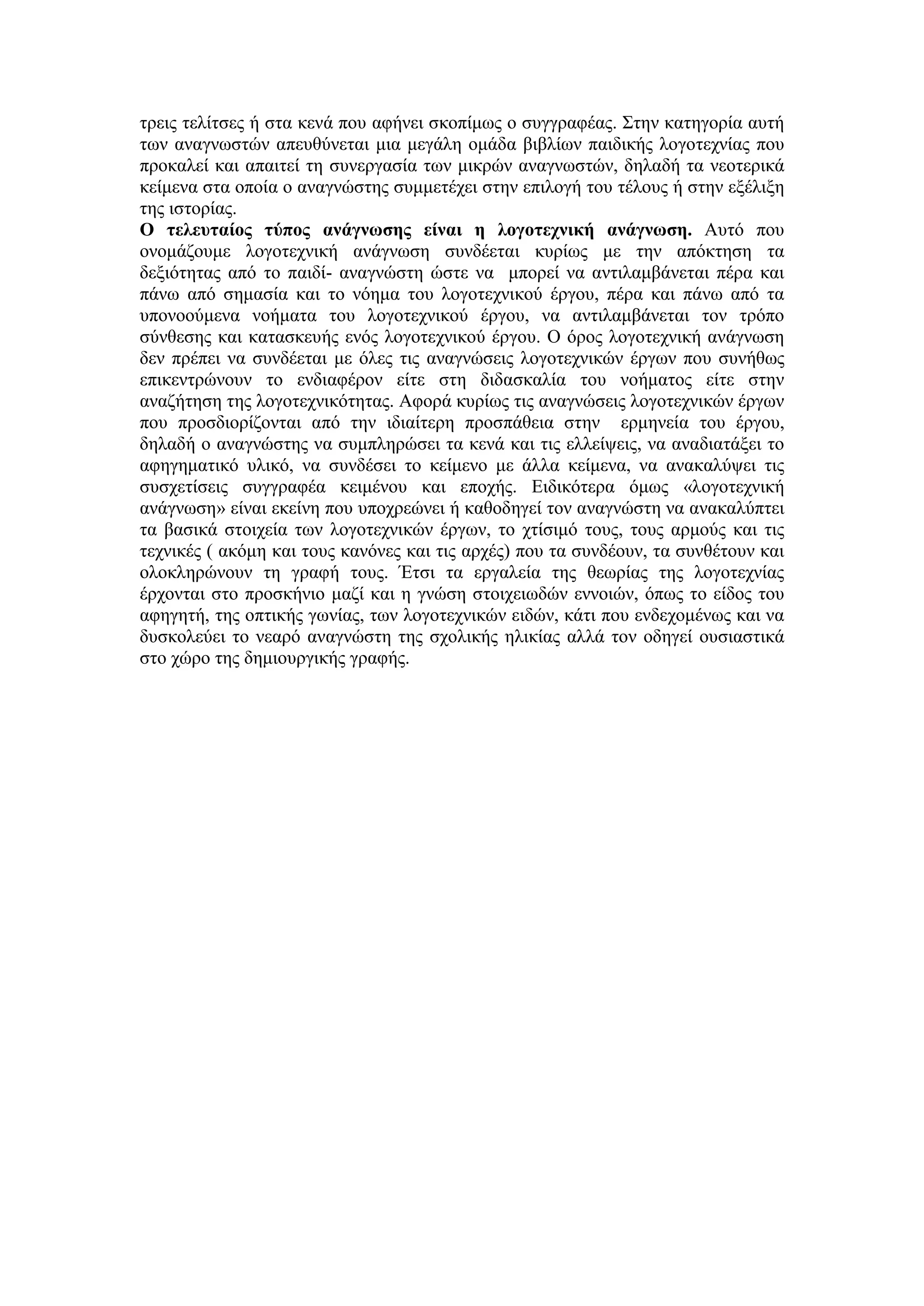 τρεις τελίτσες ή στα κενά που αφήνει σκοπίμως ο συγγραφέας. Στην κατηγορία αυτή
των αναγνωστών απευθύνεται μια μεγάλη ομάδα βιβλίων παιδικής λογοτεχνίας που
προκαλεί και απαιτεί τη συνεργασία των μικρών αναγνωστών, δηλαδή τα νεοτερικά
κείμενα στα οποία ο αναγνώστης συμμετέχει στην επιλογή του τέλους ή στην εξέλιξη
της ιστορίας.
Ο τελευταίος τύπος ανάγνωσης είναι η λογοτεχνική ανάγνωση. Αυτό που
ονομάζουμε λογοτεχνική ανάγνωση συνδέεται κυρίως με την απόκτηση τα
δεξιότητας από το παιδί- αναγνώστη ώστε να μπορεί να αντιλαμβάνεται πέρα και
πάνω από σημασία και το νόημα του λογοτεχνικού έργου, πέρα και πάνω από τα
υπονοούμενα νοήματα του λογοτεχνικού έργου, να αντιλαμβάνεται τον τρόπο
σύνθεσης και κατασκευής ενός λογοτεχνικού έργου. Ο όρος λογοτεχνική ανάγνωση
δεν πρέπει να συνδέεται με όλες τις αναγνώσεις λογοτεχνικών έργων που συνήθως
επικεντρώνουν το ενδιαφέρον είτε στη διδασκαλία του νοήματος είτε στην
αναζήτηση της λογοτεχνικότητας. Αφορά κυρίως τις αναγνώσεις λογοτεχνικών έργων
που προσδιορίζονται από την ιδιαίτερη προσπάθεια στην ερμηνεία του έργου,
δηλαδή ο αναγνώστης να συμπληρώσει τα κενά και τις ελλείψεις, να αναδιατάξει το
αφηγηματικό υλικό, να συνδέσει το κείμενο με άλλα κείμενα, να ανακαλύψει τις
συσχετίσεις συγγραφέα κειμένου και εποχής. Ειδικότερα όμως «λογοτεχνική
ανάγνωση» είναι εκείνη που υποχρεώνει ή καθοδηγεί τον αναγνώστη να ανακαλύπτει
τα βασικά στοιχεία των λογοτεχνικών έργων, το χτίσιμό τους, τους αρμούς και τις
τεχνικές ( ακόμη και τους κανόνες και τις αρχές) που τα συνδέουν, τα συνθέτουν και
ολοκληρώνουν τη γραφή τους. Έτσι τα εργαλεία της θεωρίας της λογοτεχνίας
έρχονται στο προσκήνιο μαζί και η γνώση στοιχειωδών εννοιών, όπως το είδος του
αφηγητή, της οπτικής γωνίας, των λογοτεχνικών ειδών, κάτι που ενδεχομένως και να
δυσκολεύει το νεαρό αναγνώστη της σχολικής ηλικίας αλλά τον οδηγεί ουσιαστικά
στο χώρο της δημιουργικής γραφής.
 