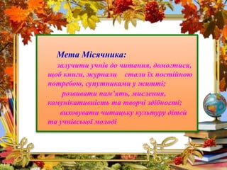 Мета Місячника:
залучити учнів до читання, домогтися,
щоб книги, журнали стали їх постійною
потребою, супутниками у житті;...