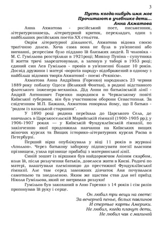 3
Пусть когда-нибудь имя мое
Прочитают в учебнике дети...
Анна Ахматова
Анна Ахматова - російський поет, письменник,
літературознавець, літературний критик, перекладач, один з
найбільших російських поетів XX століття.
Окрім літературної діяльності, Ахматова відома своєю
трагічною долею. Хоча сама вона не була в ув’язненні або
вигнанні, репресіям було піддано їй близьких людей. Її чоловіка -
М. С. Гумільова розстріляли в 1921році; Миколу Пуніна - супутника
її життя тричі заарештовували, а загинув у таборі в 1953 році;
єдиний син Лев Гумільов - провів в ув’язненні більше 10 років.
Досвід дружини і матері «ворогів народу» відображений в одному з
найбільш відомих творів Ахматової - поемі «Реквієм».
Ахматова Анна Андріївна (Горенко) народилась 23 червня
1889 року поблизу Одеси (Великий Фонтан), в родині відставного
флотського інженера-механіка. Дід Анни по батьківській лінії -
Андрій Антонович Горенко народився в Черкаському повіті
Київської губернии, він був участником оборони Севастополя. За
свідченням М.П. Бажана, Ахматова говорила йому, що її батько -
"родом із казацькой старшини".
У 1890 році родина переїхала до Царського Села, де
навчалась в Царськосельскій Марийській гімназії (1900-1905 рр.); у
1906-1907 роках — у Київській Фундуклеївській гімназії, по
закінченню якої продовжила навчання на Київських вищих
жіночих курсах та Вищих історико-літературних курсах Раєва в
Петербурзі.
Перший вірш опублікувала у віці 11 років в журналі
«Аполлон». Через батькову заборону підписувати поезії власним
прізвищем, узяла прізвище прабабці з материнської лінії.
Синій зошит із віршами був найдорожчим Аніним скарбом,
коли їй, після розлучення батьків, довелося жити в Києві. Родичі по
матері, влаштували племінницю до престижної Фундукліївської
гімназії. Але там серед заможних дівчаток Аня почувалася
самотньою та знедоленою. Яким же щастям став для неї приїзд
Ніколя Гумільова, який не витримав розлуки!
Гумільов був закоханий в Аню Горенко з 14 років і сім разів
пропонував їй руку і серце.
Он любил три вещи на свете:
За вечерней пенье, белых павлинов
И стертые карты Америки.
Не любил, когда плачут дети,
Не любил чая с малиной
 