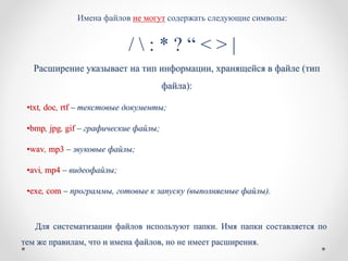 Имена файлов не могут содержать следующие символы:
/  : * ? “ < > |
Расширение указывает на тип информации, хранящейся в файле (тип
файла):
•txt, doc, rtf – текстовые документы;
•bmp, jpg, gif – графические файлы;
•wav, mp3 – звуковые файлы;
•avi, mp4 – видеофайлы;
•exe, com – программы, готовые к запуску (выполняемые файлы).
Для систематизации файлов используют папки. Имя папки составляется по
тем же правилам, что и имена файлов, но не имеет расширения.
 
