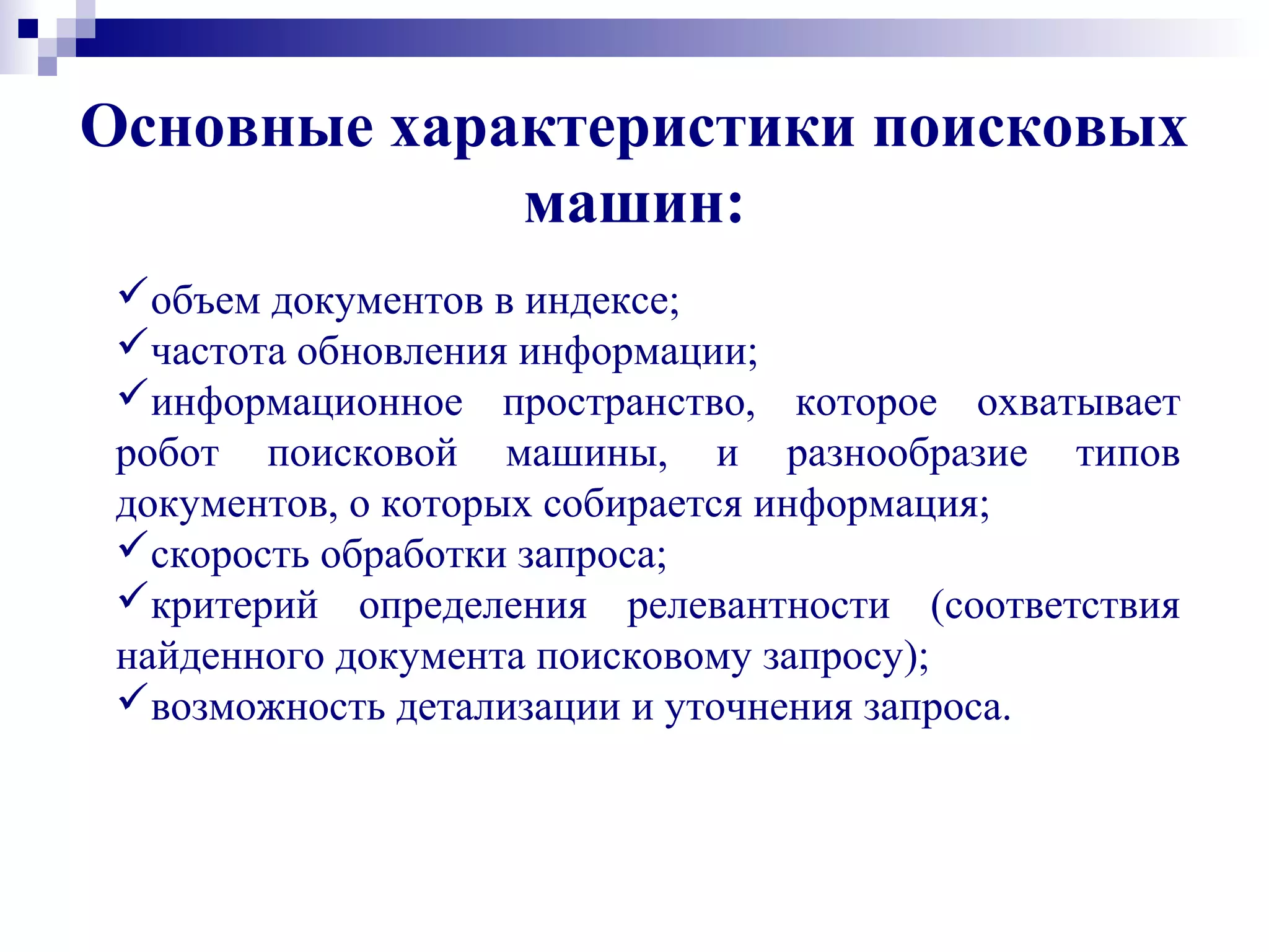 Основные характеристики поисковых
машин:
объем документов в индексе;
частота обновления информации;
информационное пространство, которое охватывает
робот поисковой машины, и разнообразие типов
документов, о которых собирается информация;
скорость обработки запроса;
критерий определения релевантности (соответствия
найденного документа поисковому запросу);
возможность детализации и уточнения запроса.
 