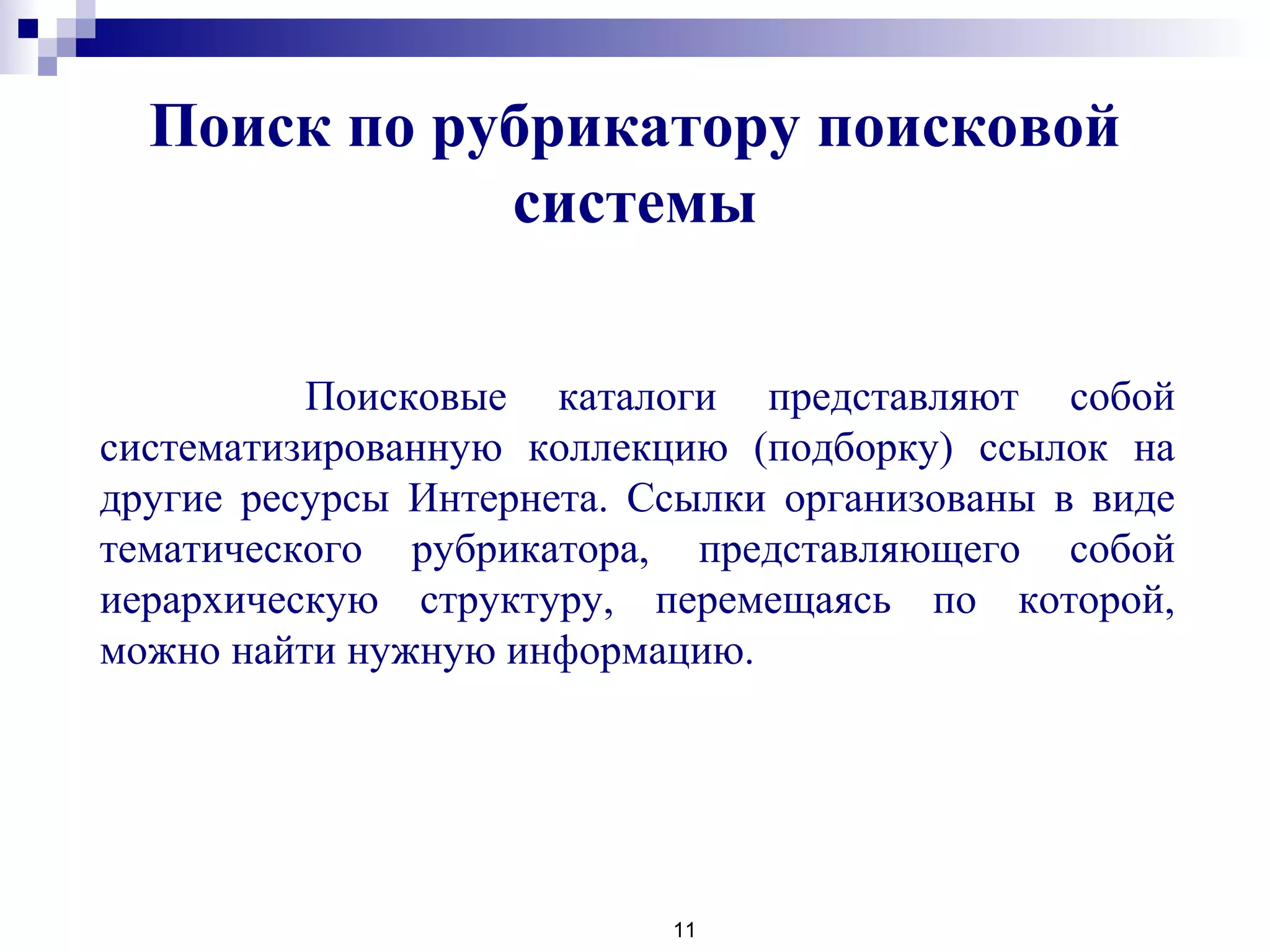 Поиск по рубрикатору поисковой
системы
11
Поисковые каталоги представляют собой
систематизированную коллекцию (подборку) ссылок на
другие ресурсы Интернета. Ссылки организованы в виде
тематического рубрикатора, представляющего собой
иерархическую структуру, перемещаясь по которой,
можно найти нужную информацию.
 