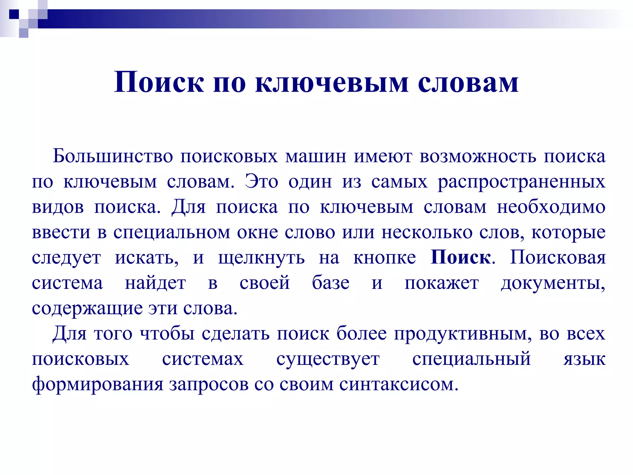 Поиск по ключевым словам
Большинство поисковых машин имеют возможность поиска
по ключевым словам. Это один из самых распространенных
видов поиска. Для поиска по ключевым словам необходимо
ввести в специальном окне слово или несколько слов, которые
следует искать, и щелкнуть на кнопке Поиск. Поисковая
система найдет в своей базе и покажет документы,
содержащие эти слова.
Для того чтобы сделать поиск более продуктивным, во всех
поисковых системах существует специальный язык
формирования запросов со своим синтаксисом.
 