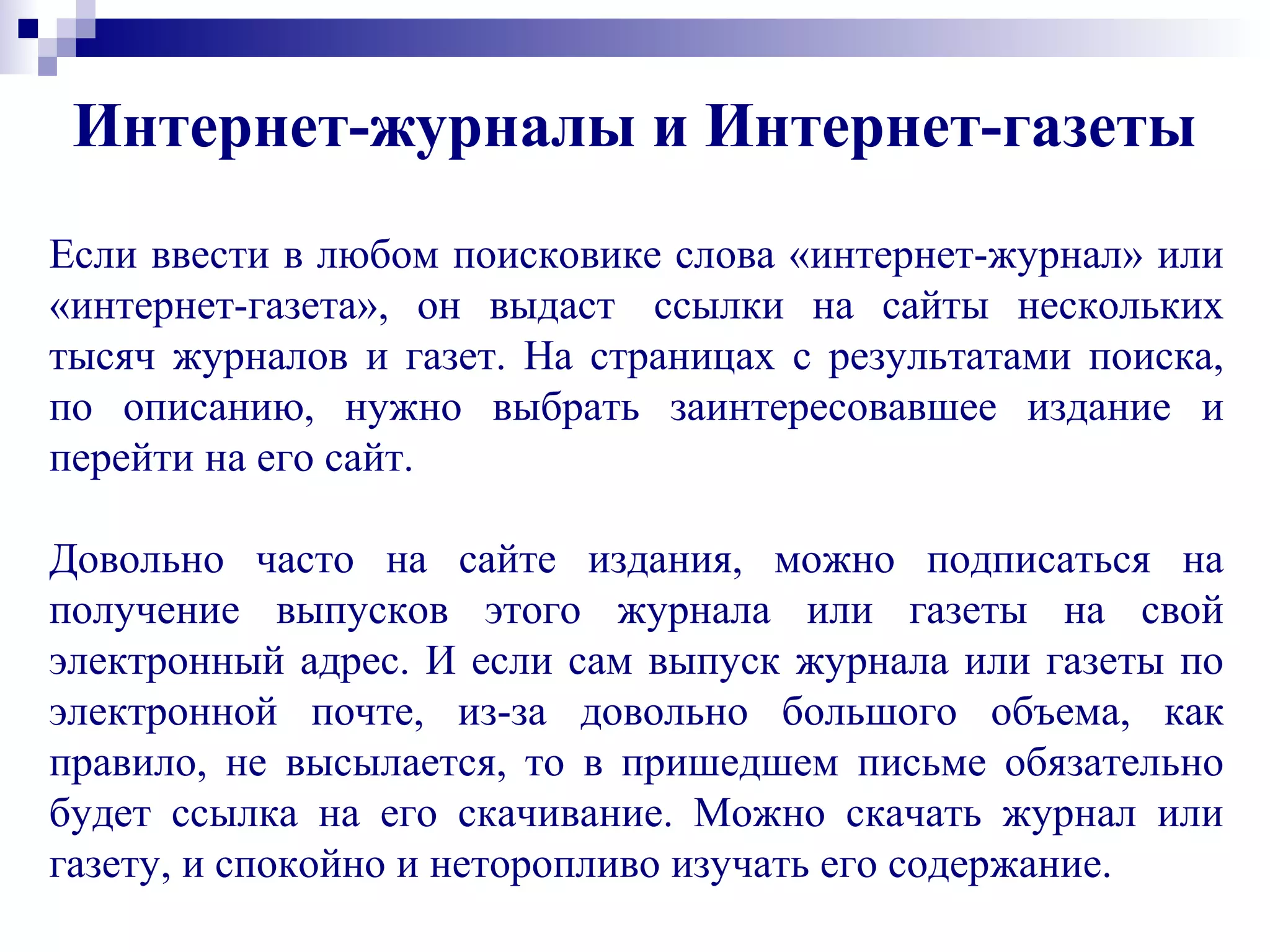 Если ввести в любом поисковике слова «интернет-журнал» или
«интернет-газета», он выдаст ссылки на сайты нескольких
тысяч журналов и газет. На страницах с результатами поиска,
по описанию, нужно выбрать заинтересовавшее издание и
перейти на его сайт.
Довольно часто на сайте издания, можно подписаться на
получение выпусков этого журнала или газеты на свой
электронный адрес. И если сам выпуск журнала или газеты по
электронной почте, из-за довольно большого объема, как
правило, не высылается, то в пришедшем письме обязательно
будет ссылка на его скачивание. Можно скачать журнал или
газету, и спокойно и неторопливо изучать его содержание.
Интернет-журналы и Интернет-газеты
 