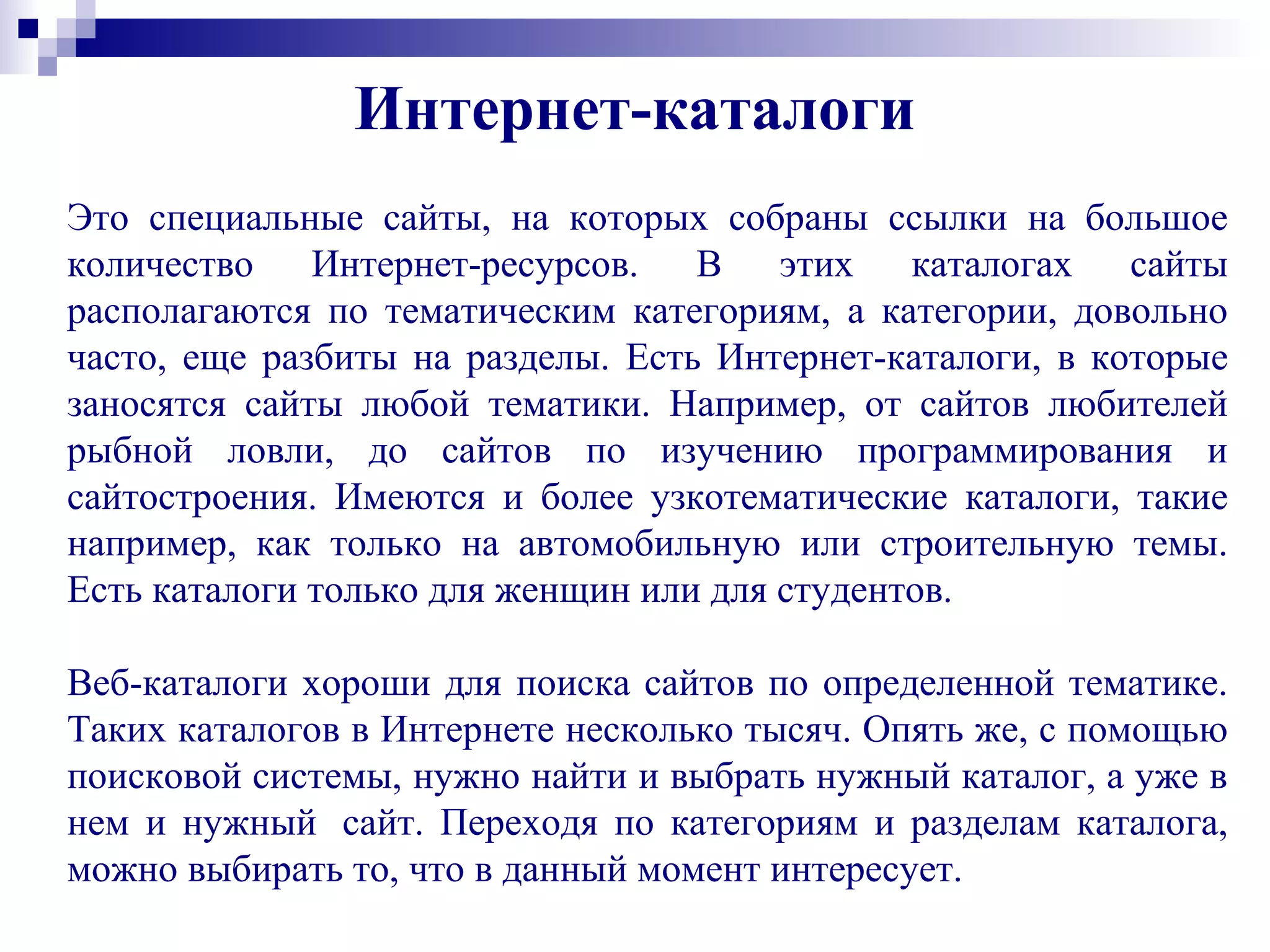 Это специальные сайты, на которых собраны ссылки на большое
количество Интернет-ресурсов. В этих каталогах сайты
располагаются по тематическим категориям, а категории, довольно
часто, еще разбиты на разделы. Есть Интернет-каталоги, в которые
заносятся сайты любой тематики. Например, от сайтов любителей
рыбной ловли, до сайтов по изучению программирования и
сайтостроения. Имеются и более узкотематические каталоги, такие
например, как только на автомобильную или строительную темы.
Есть каталоги только для женщин или для студентов.
Веб-каталоги хороши для поиска сайтов по определенной тематике.
Таких каталогов в Интернете несколько тысяч. Опять же, с помощью
поисковой системы, нужно найти и выбрать нужный каталог, а уже в
нем и нужный сайт. Переходя по категориям и разделам каталога,
можно выбирать то, что в данный момент интересует.
Интернет-каталоги
 