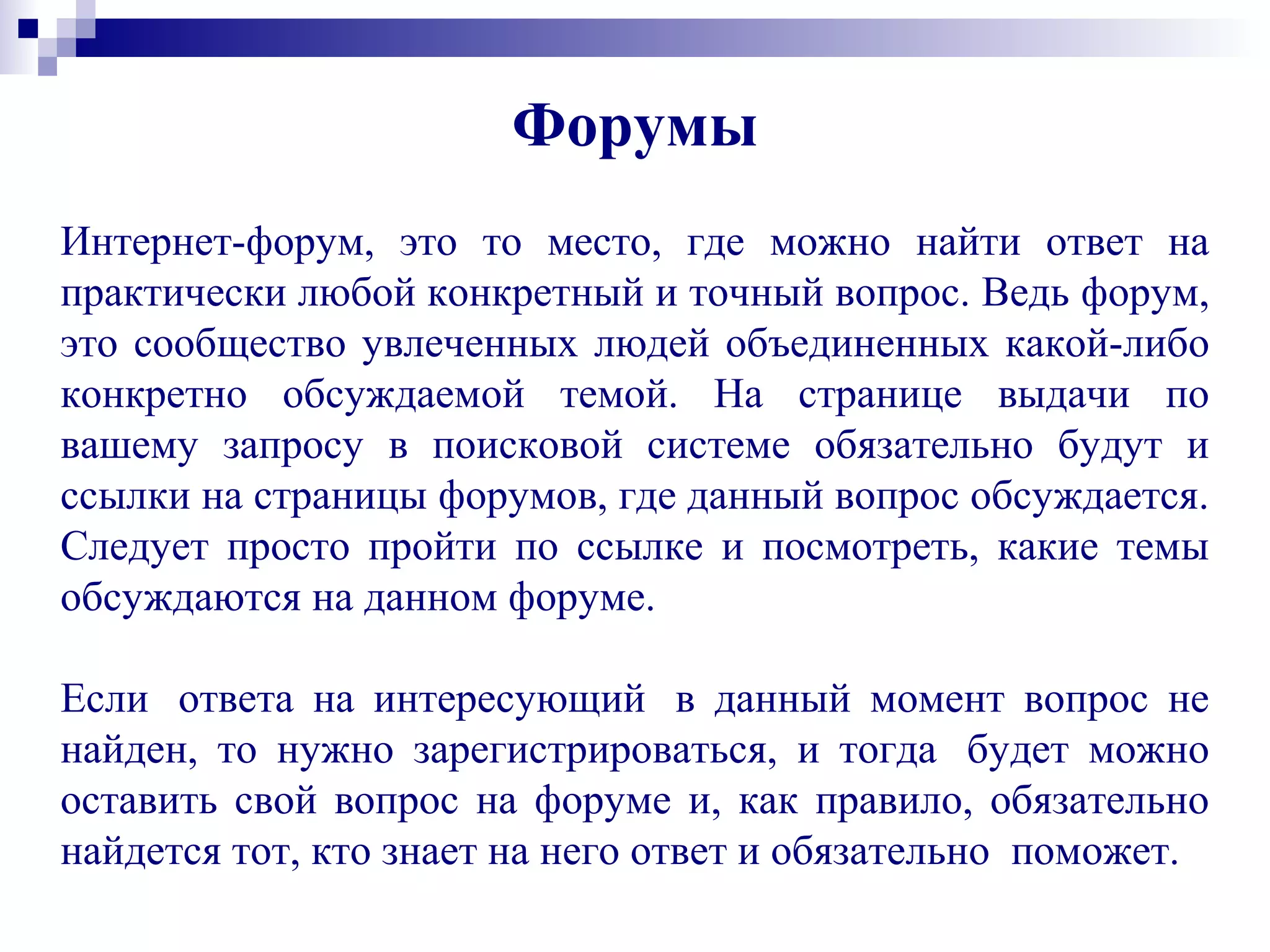 Интернет-форум, это то место, где можно найти ответ на
практически любой конкретный и точный вопрос. Ведь форум,
это сообщество увлеченных людей объединенных какой-либо
конкретно обсуждаемой темой. На странице выдачи по
вашему запросу в поисковой системе обязательно будут и
ссылки на страницы форумов, где данный вопрос обсуждается.
Следует просто пройти по ссылке и посмотреть, какие темы
обсуждаются на данном форуме.
Если ответа на интересующий в данный момент вопрос не
найден, то нужно зарегистрироваться, и тогда будет можно
оставить свой вопрос на форуме и, как правило, обязательно
найдется тот, кто знает на него ответ и обязательно поможет.
Форумы
 