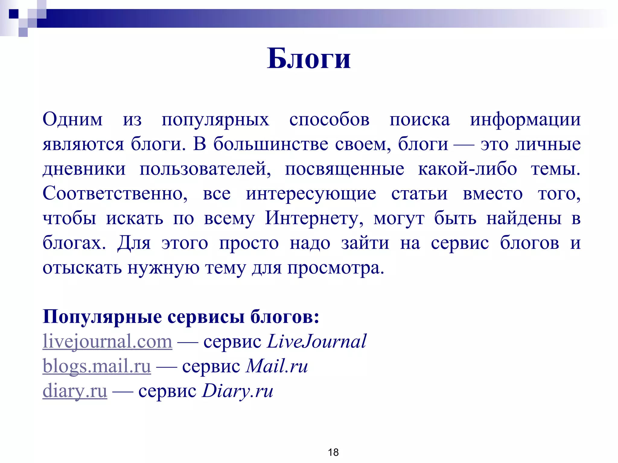 18
 
Одним из популярных способов поиска информации
являются блоги. В большинстве своем, блоги — это личные
дневники пользователей, посвященные какой-либо темы.
Соответственно, все интересующие статьи вместо того,
чтобы искать по всему Интернету, могут быть найдены в
блогах. Для этого просто надо зайти на сервис блогов и
отыскать нужную тему для просмотра.
Популярные сервисы блогов:
livejournal.com — сервис LiveJournal
blogs.mail.ru — сервис Mail.ru
diary.ru — сервис Diary.ru
Блоги
 