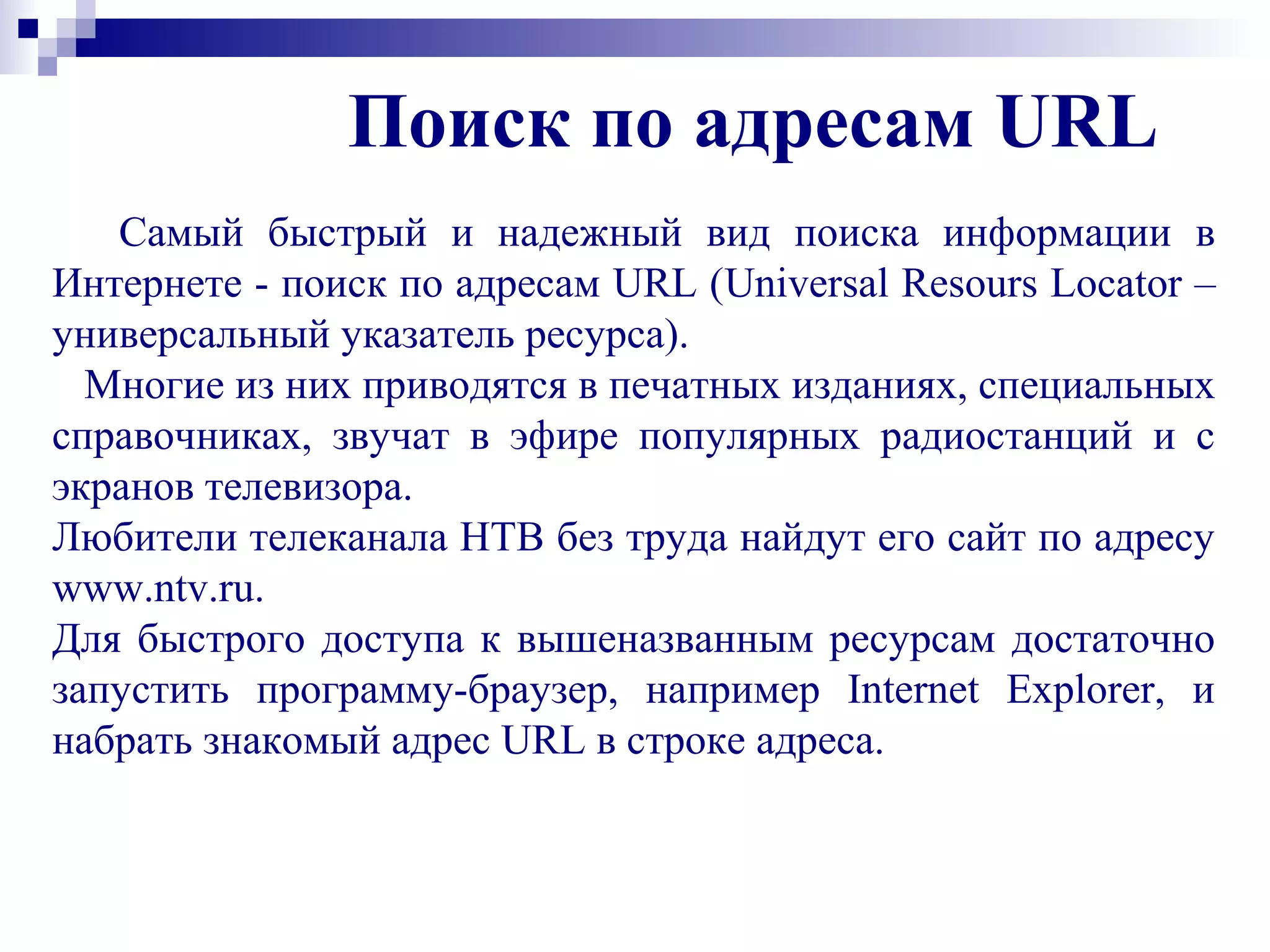 Поиск по адресам URL
Самый быстрый и надежный вид поиска информации в
Интернете - поиск по адресам URL (Universal Resours Locator –
универсальный указатель ресурса).
Многие из них приводятся в печатных изданиях, специальных
справочниках, звучат в эфире популярных радиостанций и с
экранов телевизора.
Любители телеканала НТВ без труда найдут его сайт по адресу
www.ntv.ru.
Для быстрого доступа к вышеназванным ресурсам достаточно
запустить программу-браузер, например Internet Explorer, и
набрать знакомый адрес URL в строке адреса.
 