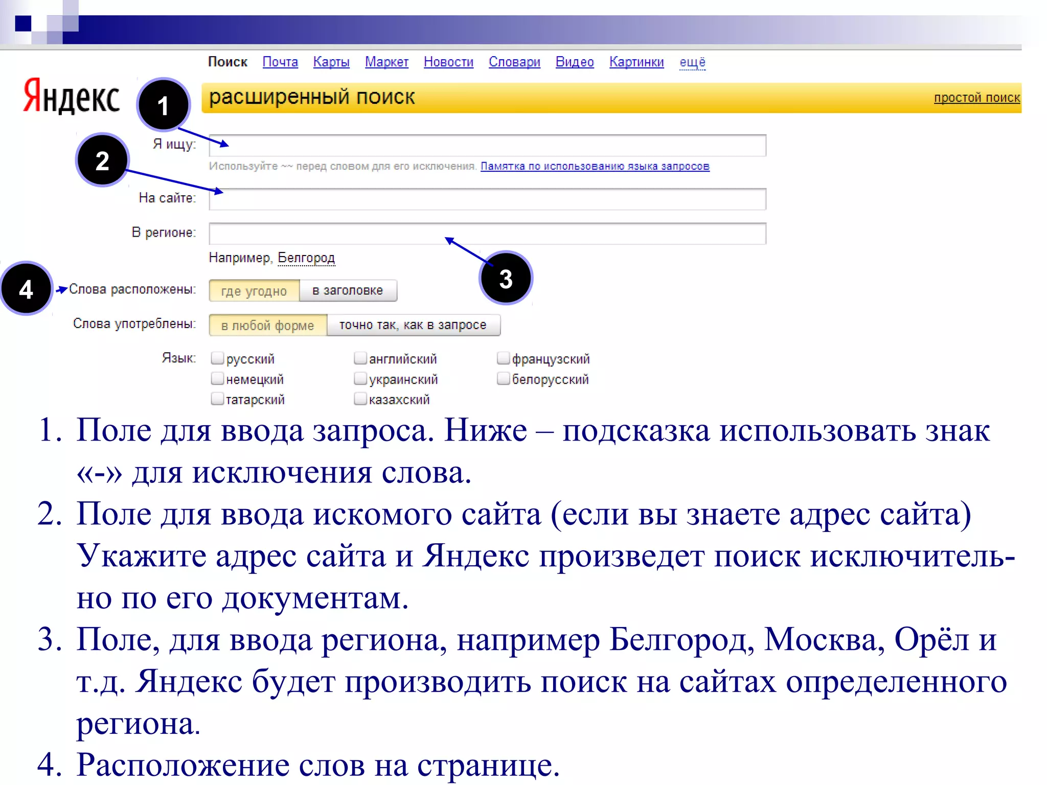1
1. Поле для ввода запроса. Ниже – подсказка использовать знак
«-» для исключения слова.
2. Поле для ввода искомого сайта (если вы знаете адрес сайта)
Укажите адрес сайта и Яндекс произведет поиск исключитель-
но по его документам.
3. Поле, для ввода региона, например Белгород, Москва, Орёл и
т.д. Яндекс будет производить поиск на сайтах определенного
региона.
4. Расположение слов на странице.
2
34
 