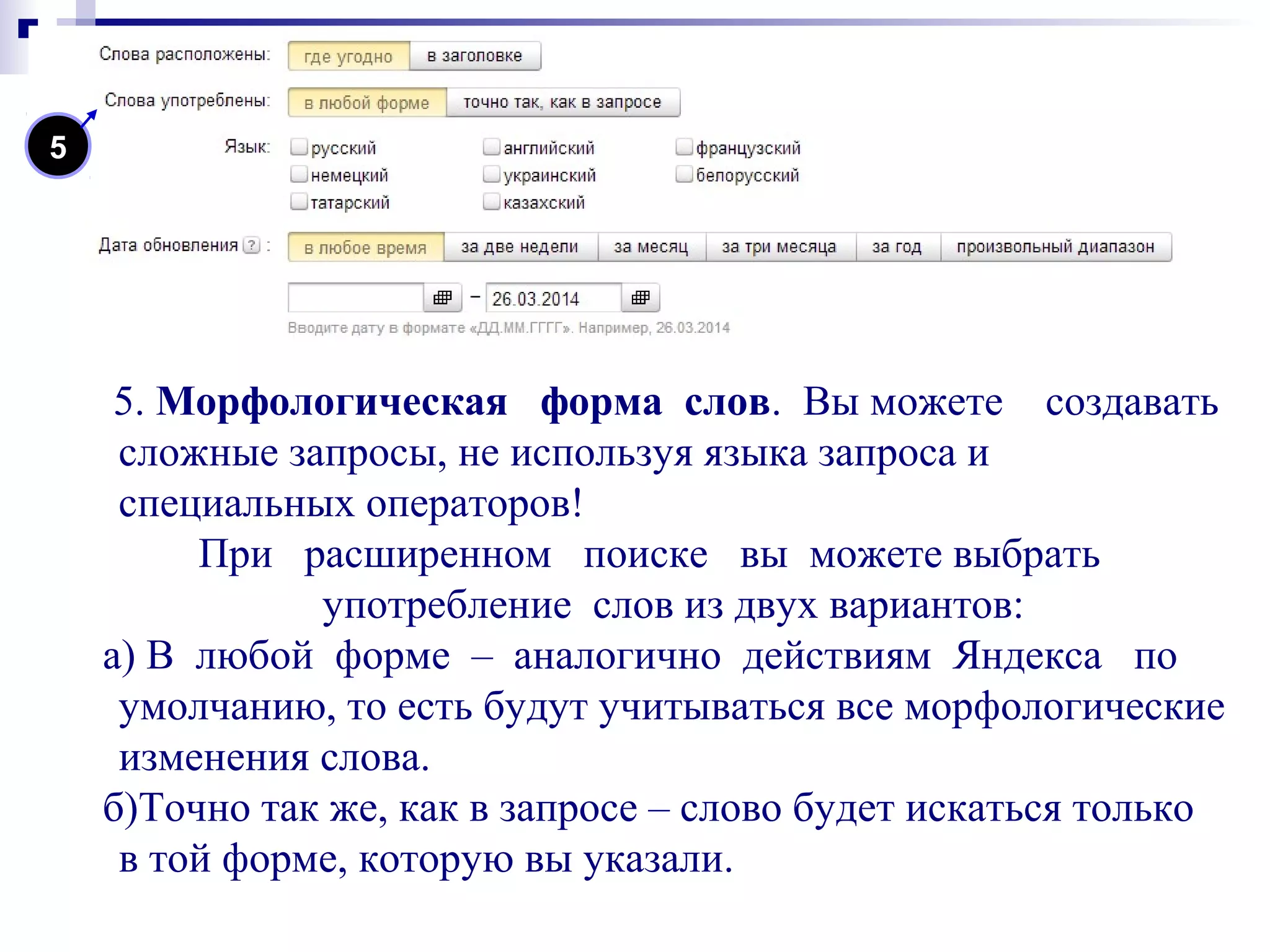5. Морфологическая форма слов. Вы можете создавать
сложные запросы, не используя языка запроса и
специальных операторов!
При расширенном поиске вы можете выбрать
употребление слов из двух вариантов:
а) В любой форме – аналогично действиям Яндекса по
умолчанию, то есть будут учитываться все морфологические
изменения слова.
б)Точно так же, как в запросе – слово будет искаться только
в той форме, которую вы указали.
5
 