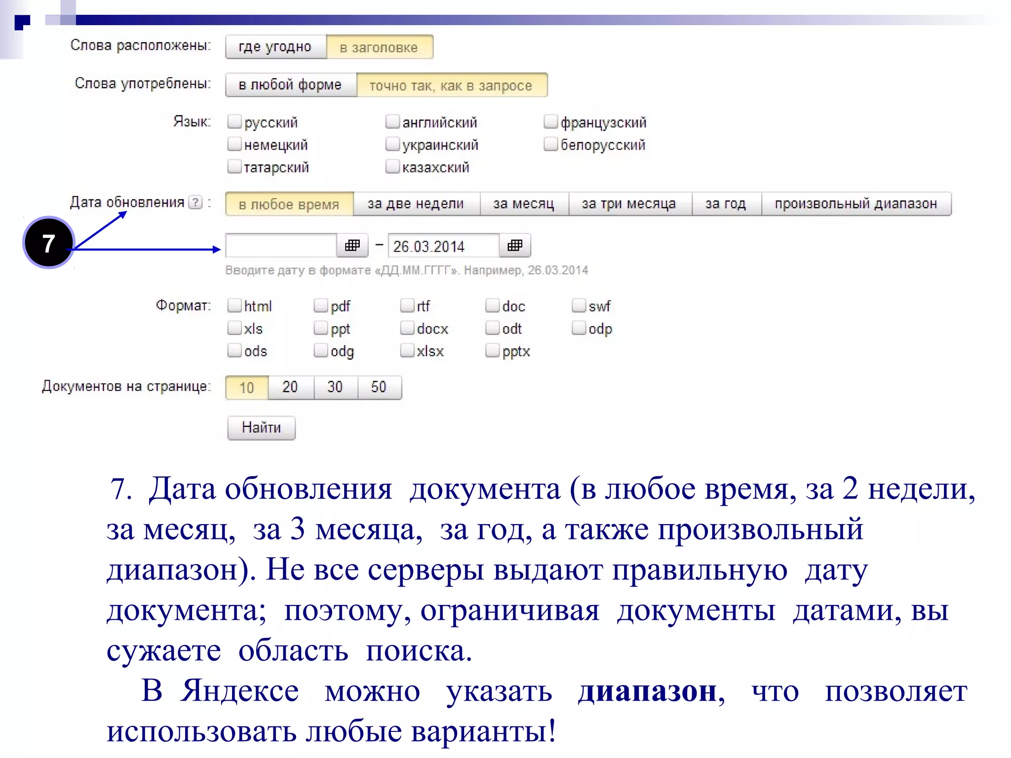 7. Дата обновления документа (в любое время, за 2 недели,
за месяц, за 3 месяца, за год, а также произвольный
диапазон). Не все серверы выдают правильную дату
документа; поэтому, ограничивая документы датами, вы
сужаете область поиска.
В Яндексе можно указать диапазон, что позволяет
использовать любые варианты!
7
 