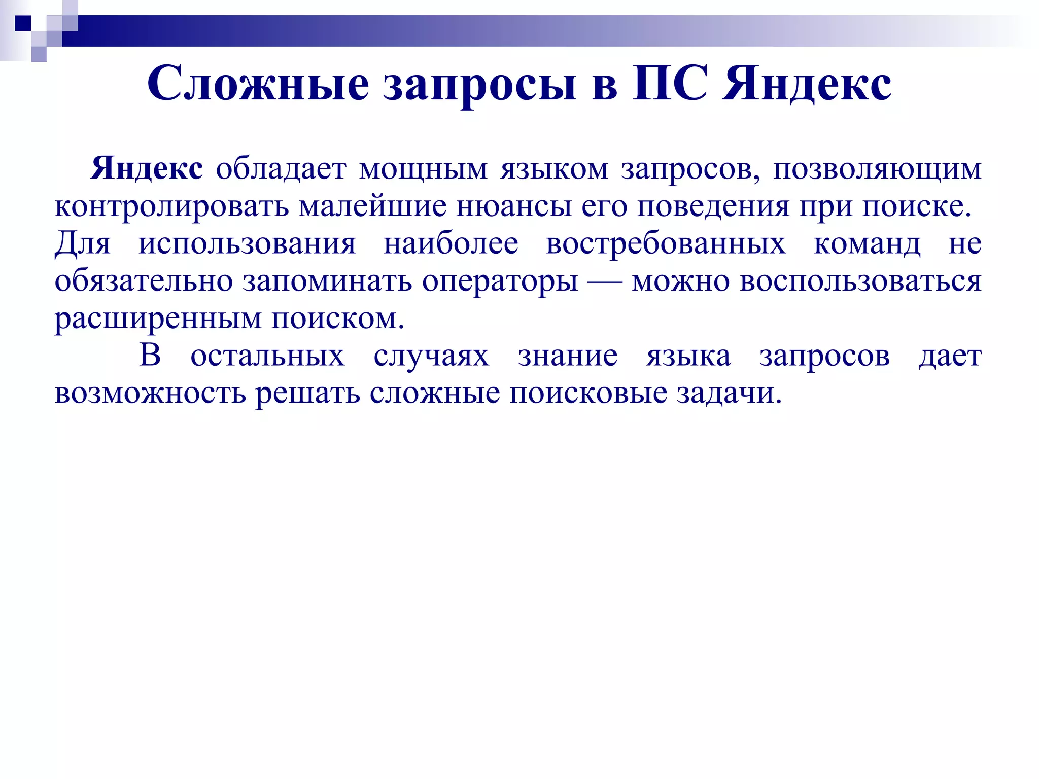 Сложные запросы в ПС Яндекс
Яндекс обладает мощным языком запросов, позволяющим
контролировать малейшие нюансы его поведения при поиске.
Для использования наиболее востребованных команд не
обязательно запоминать операторы — можно воспользоваться
расширенным поиском.
В остальных случаях знание языка запросов дает
возможность решать сложные поисковые задачи.
 