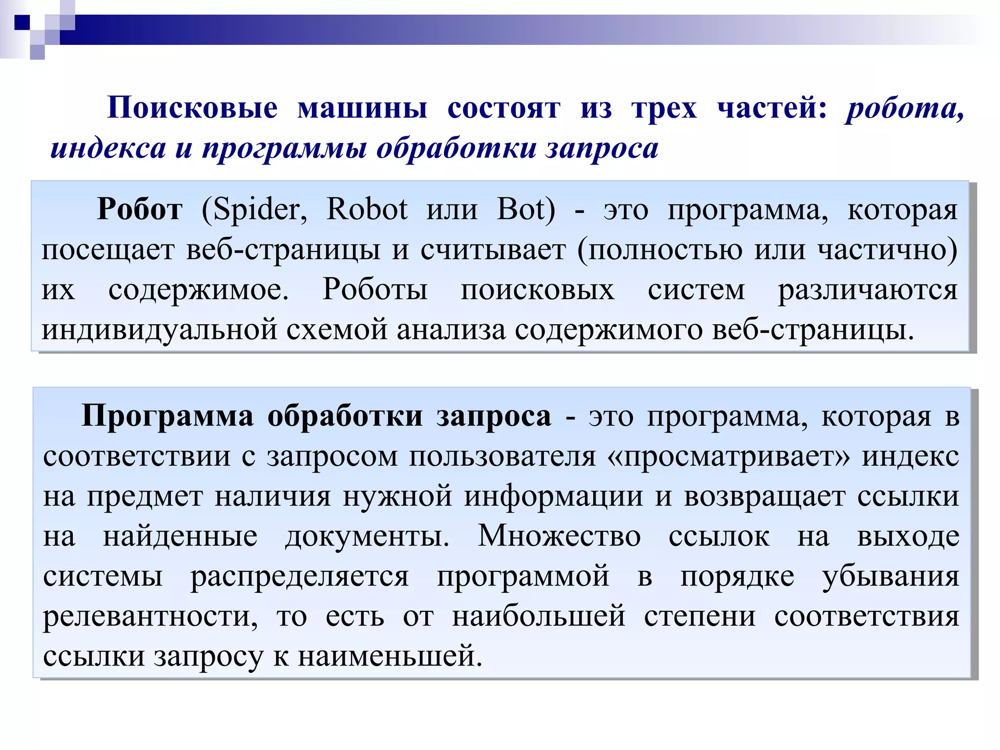 Поисковые машины состоят из трех частей: робота,
индекса и программы обработки запроса
Робот (Spider, Robot или Bot) - это программа, которая
посещает веб-страницы и считывает (полностью или частично)
их содержимое. Роботы поисковых систем различаются
индивидуальной схемой анализа содержимого веб-страницы.
Робот (Spider, Robot или Bot) - это программа, которая
посещает веб-страницы и считывает (полностью или частично)
их содержимое. Роботы поисковых систем различаются
индивидуальной схемой анализа содержимого веб-страницы.
Программа обработки запроса - это программа, которая в
соответствии с запросом пользователя «просматривает» индекc
на предмет наличия нужной информации и возвращает ссылки
на найденные документы. Множество ссылок на выходе
системы распределяется программой в порядке убывания
релевантности, то есть от наибольшей степени соответствия
ссылки запросу к наименьшей.
Программа обработки запроса - это программа, которая в
соответствии с запросом пользователя «просматривает» индекc
на предмет наличия нужной информации и возвращает ссылки
на найденные документы. Множество ссылок на выходе
системы распределяется программой в порядке убывания
релевантности, то есть от наибольшей степени соответствия
ссылки запросу к наименьшей.
 