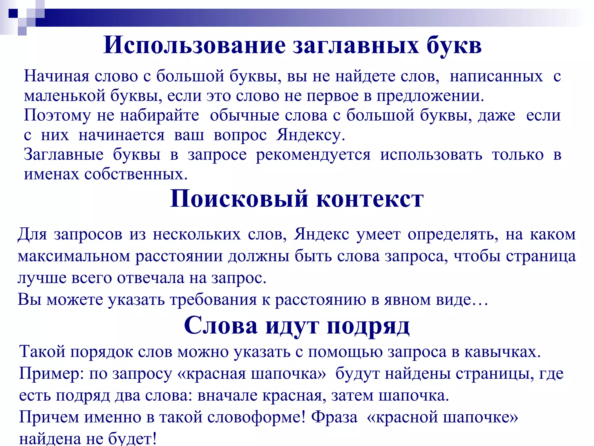 Использование заглавных букв
Начиная слово с большой буквы, вы не найдете слов, написанных с
маленькой буквы, если это слово не первое в предложении.
Поэтому не набирайте обычные слова с большой буквы, даже если
с них начинается ваш вопрос Яндексу.
Заглавные буквы в запросе рекомендуется использовать только в
именах собственных.
Поисковый контекст
Для запросов из нескольких слов, Яндекс умеет определять, на каком
максимальном расстоянии должны быть слова запроса, чтобы страница
лучше всего отвечала на запрос.
Вы можете указать требования к расстоянию в явном виде…
Слова идут подряд
Такой порядок слов можно указать с помощью запроса в кавычках.
Пример: по запросу «красная шапочка» будут найдены страницы, где
есть подряд два слова: вначале красная, затем шапочка.
Причем именно в такой словоформе! Фраза «красной шапочке»
найдена не будет!
 