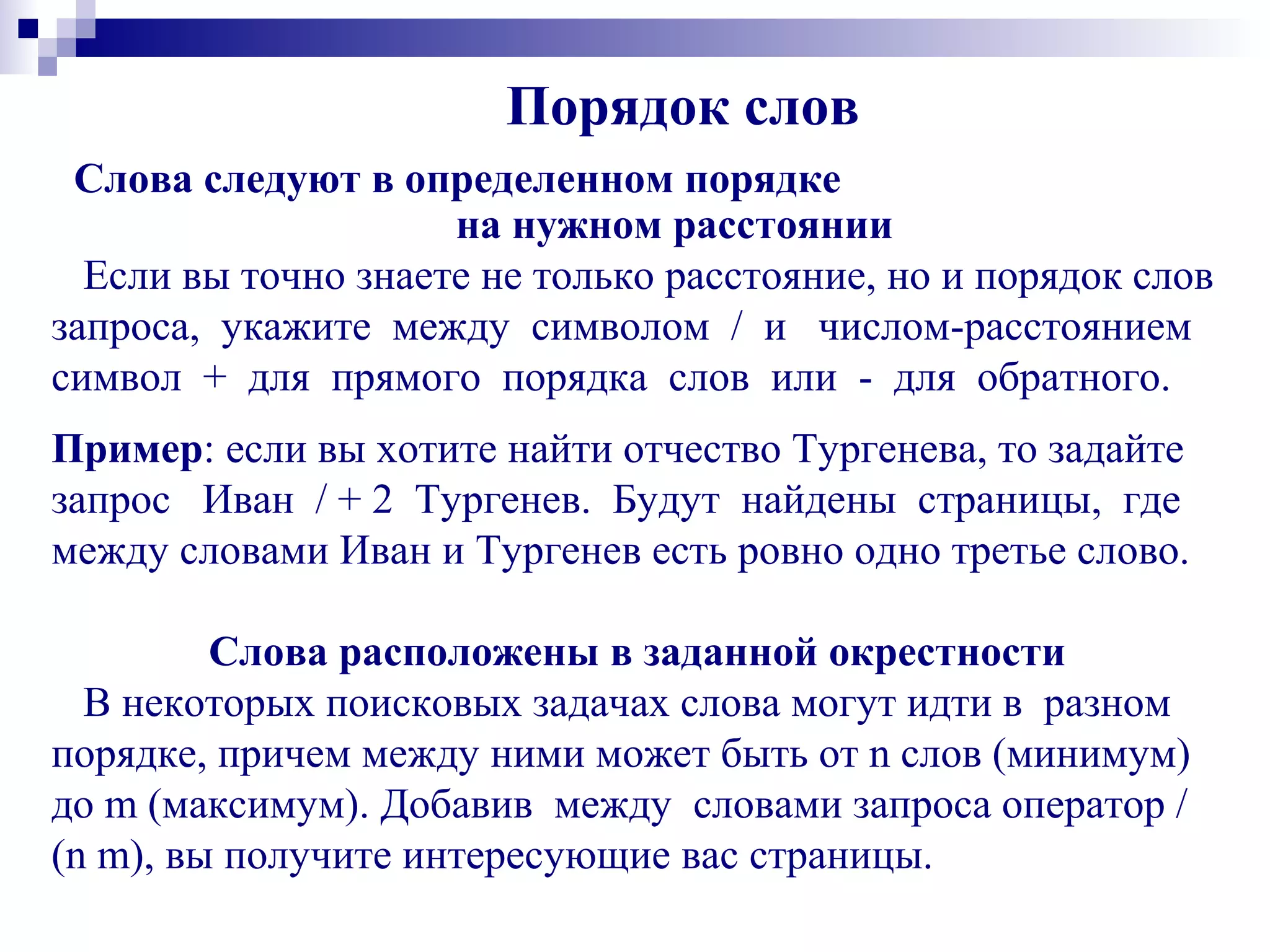 Порядок слов
Слова следуют в определенном порядке
на нужном расстоянии
Если вы точно знаете не только расстояние, но и порядок слов
запроса, укажите между символом / и числом-расстоянием
символ + для прямого порядка слов или - для обратного.
Пример: если вы хотите найти отчество Тургенева, то задайте
запрос Иван / + 2 Тургенев. Будут найдены страницы, где
между словами Иван и Тургенев есть ровно одно третье слово.
Слова расположены в заданной окрестности
В некоторых поисковых задачах слова могут идти в разном
порядке, причем между ними может быть от n слов (минимум)
до m (максимум). Добавив между словами запроса оператор /
(n m), вы получите интересующие вас страницы.
 
