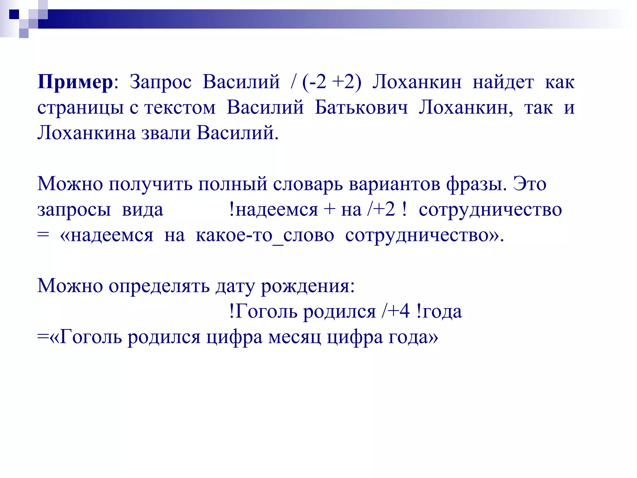 Пример: Запрос Василий / (-2 +2) Лоханкин найдет как
страницы с текстом Василий Батькович Лоханкин, так и
Лоханкина звали Василий.
Можно получить полный словарь вариантов фразы. Это
запросы вида !надеемся + на /+2 ! сотрудничество
= «надеемся на какое-то_слово сотрудничество».
Можно определять дату рождения:
!Гоголь родился /+4 !года
=«Гоголь родился цифра месяц цифра года»
 