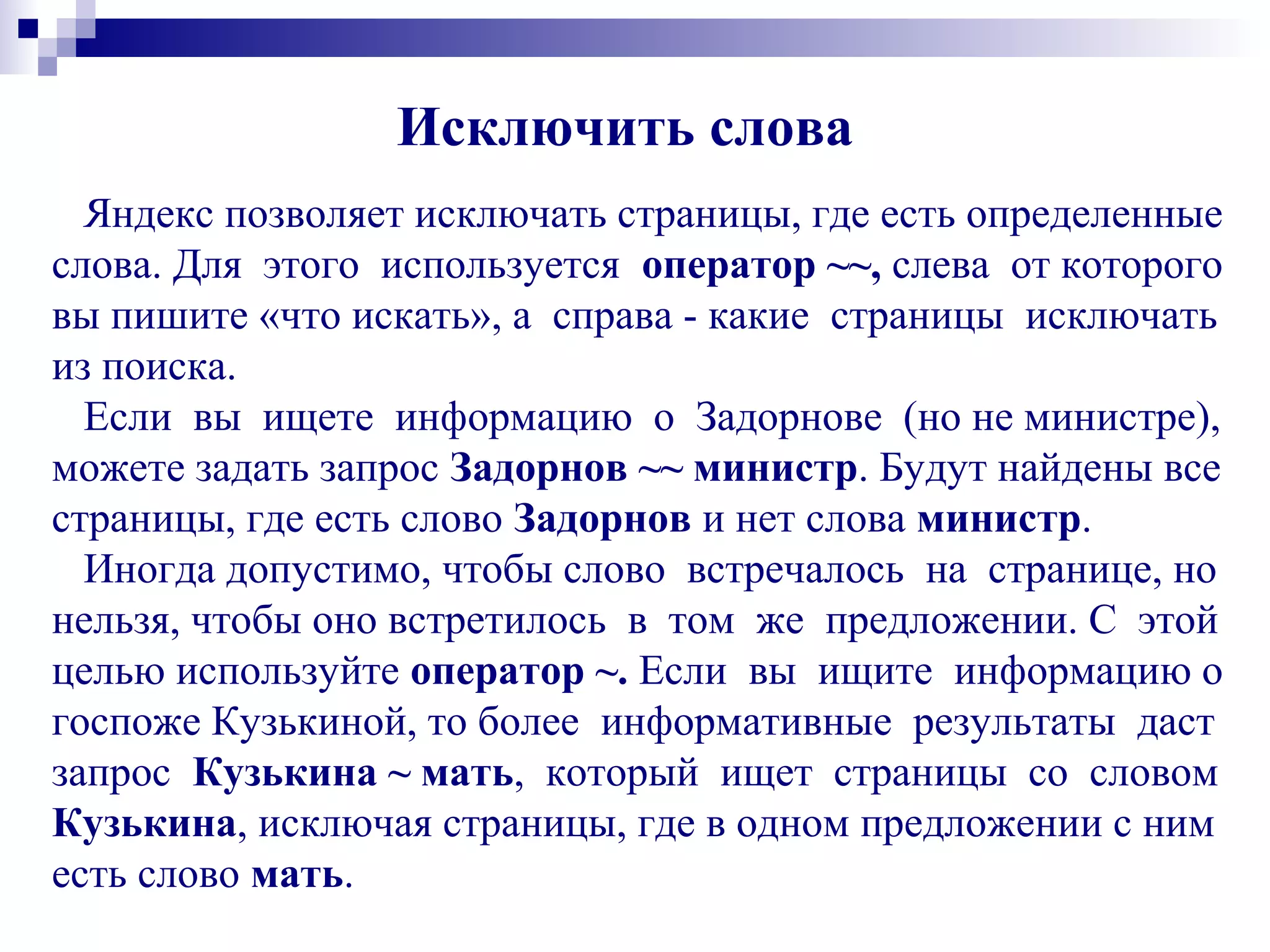 Исключить слова
Яндекс позволяет исключать страницы, где есть определенные
слова. Для этого используется оператор ~~, слева от которого
вы пишите «что искать», а справа - какие страницы исключать
из поиска.
Если вы ищете информацию о Задорнове (но не министре),
можете задать запрос Задорнов ~~ министр. Будут найдены все
страницы, где есть слово Задорнов и нет слова министр.
Иногда допустимо, чтобы слово встречалось на странице, но
нельзя, чтобы оно встретилось в том же предложении. С этой
целью используйте оператор ~. Если вы ищите информацию о
госпоже Кузькиной, то более информативные результаты даст
запрос Кузькина ~ мать, который ищет страницы со словом
Кузькина, исключая страницы, где в одном предложении с ним
есть слово мать.
 
