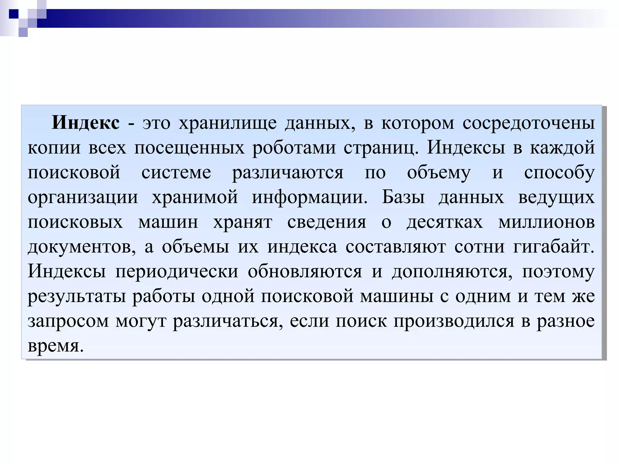 Индекс - это хранилище данных, в котором сосредоточены
копии всех посещенных роботами страниц. Индексы в каждой
поисковой системе различаются по объему и способу
организации хранимой информации. Базы данных ведущих
поисковых машин хранят сведения о десятках миллионов
документов, а объемы их индекса составляют сотни гигабайт.
Индексы периодически обновляются и дополняются, поэтому
результаты работы одной поисковой машины с одним и тем же
запросом могут различаться, если поиск производился в разное
время.
Индекс - это хранилище данных, в котором сосредоточены
копии всех посещенных роботами страниц. Индексы в каждой
поисковой системе различаются по объему и способу
организации хранимой информации. Базы данных ведущих
поисковых машин хранят сведения о десятках миллионов
документов, а объемы их индекса составляют сотни гигабайт.
Индексы периодически обновляются и дополняются, поэтому
результаты работы одной поисковой машины с одним и тем же
запросом могут различаться, если поиск производился в разное
время.
 