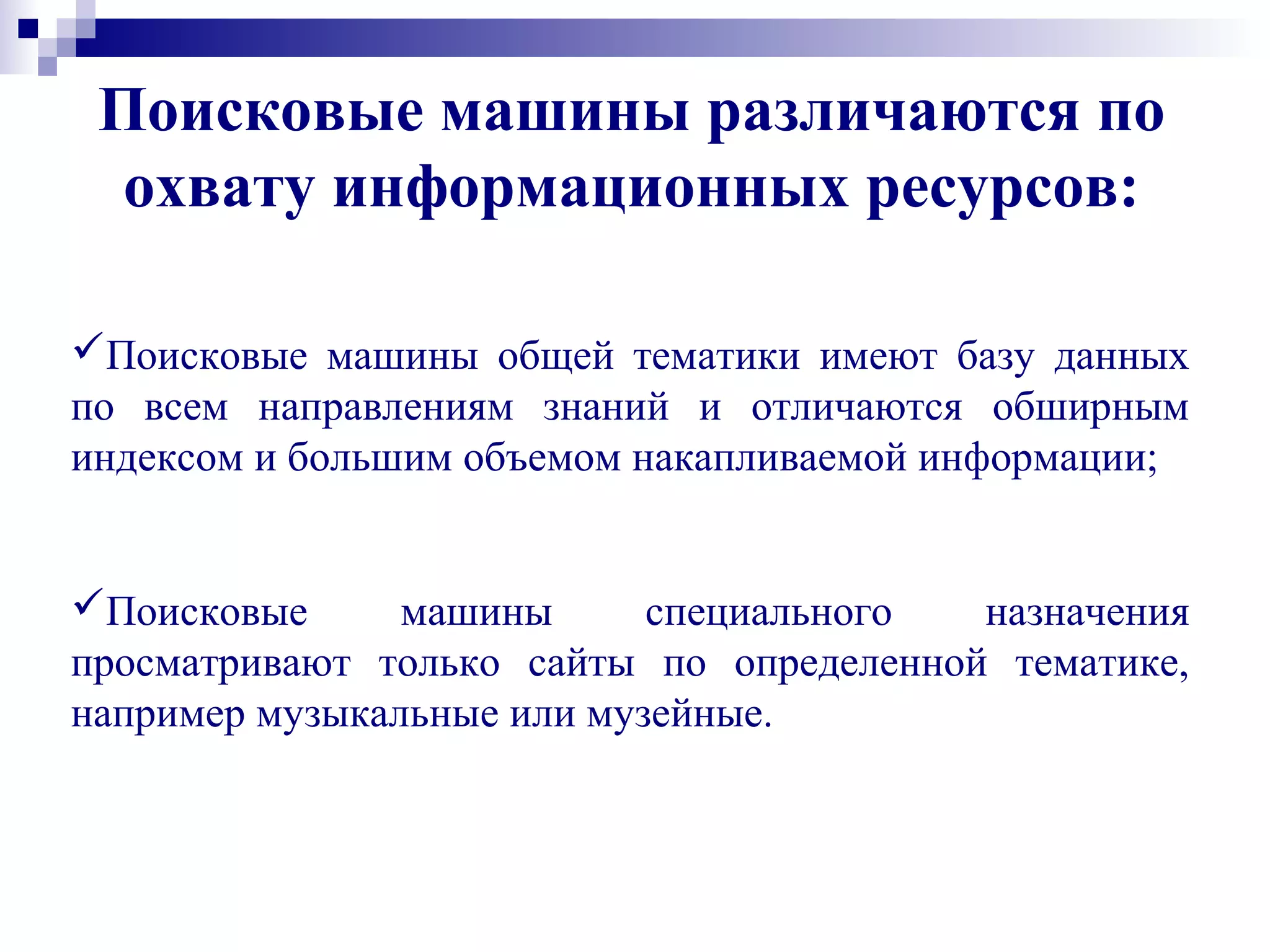 Поисковые машины различаются по
охвату информационных ресурсов:
Поисковые машины общей тематики имеют базу данных
по всем направлениям знаний и отличаются обширным
индексом и большим объемом накапливаемой информации;
Поисковые машины специального назначения
просматривают только сайты по определенной тематике,
например музыкальные или музейные.
 