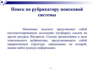 Поиск по рубрикатору поисковой
системы
11
Поисковые каталоги представляют собой
систематизированную коллекцию (подборку) ссылок на
другие ресурсы Интернета. Ссылки организованы в виде
тематического рубрикатора, представляющего собой
иерархическую структуру, перемещаясь по которой,
можно найти нужную информацию.
 