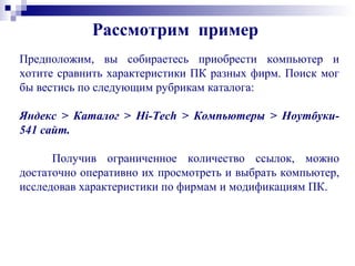 Предположим, вы собираетесь приобрести компьютер и
хотите сравнить характеристики ПК разных фирм. Поиск мог
бы вестись по следующим рубрикам каталога:
Яндекс > Каталог > Hi-Tech > Компьютеры > Ноутбуки-
541 сайт.
Получив ограниченное количество ссылок, можно
достаточно оперативно их просмотреть и выбрать компьютер,
исследовав характеристики по фирмам и модификациям ПК.
Рассмотрим пример
 