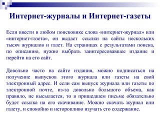 Если ввести в любом поисковике слова «интернет-журнал» или
«интернет-газета», он выдаст ссылки на сайты нескольких
тысяч журналов и газет. На страницах с результатами поиска,
по описанию, нужно выбрать заинтересовавшее издание и
перейти на его сайт.
Довольно часто на сайте издания, можно подписаться на
получение выпусков этого журнала или газеты на свой
электронный адрес. И если сам выпуск журнала или газеты по
электронной почте, из-за довольно большого объема, как
правило, не высылается, то в пришедшем письме обязательно
будет ссылка на его скачивание. Можно скачать журнал или
газету, и спокойно и неторопливо изучать его содержание.
Интернет-журналы и Интернет-газеты
 