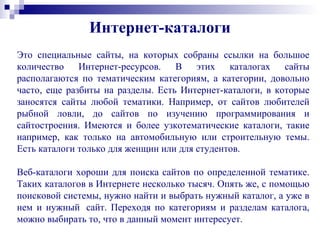 Это специальные сайты, на которых собраны ссылки на большое
количество Интернет-ресурсов. В этих каталогах сайты
располагаются по тематическим категориям, а категории, довольно
часто, еще разбиты на разделы. Есть Интернет-каталоги, в которые
заносятся сайты любой тематики. Например, от сайтов любителей
рыбной ловли, до сайтов по изучению программирования и
сайтостроения. Имеются и более узкотематические каталоги, такие
например, как только на автомобильную или строительную темы.
Есть каталоги только для женщин или для студентов.
Веб-каталоги хороши для поиска сайтов по определенной тематике.
Таких каталогов в Интернете несколько тысяч. Опять же, с помощью
поисковой системы, нужно найти и выбрать нужный каталог, а уже в
нем и нужный сайт. Переходя по категориям и разделам каталога,
можно выбирать то, что в данный момент интересует.
Интернет-каталоги
 