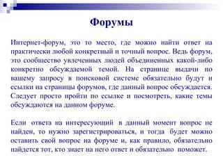 Интернет-форум, это то место, где можно найти ответ на
практически любой конкретный и точный вопрос. Ведь форум,
это сообщество увлеченных людей объединенных какой-либо
конкретно обсуждаемой темой. На странице выдачи по
вашему запросу в поисковой системе обязательно будут и
ссылки на страницы форумов, где данный вопрос обсуждается.
Следует просто пройти по ссылке и посмотреть, какие темы
обсуждаются на данном форуме.
Если ответа на интересующий в данный момент вопрос не
найден, то нужно зарегистрироваться, и тогда будет можно
оставить свой вопрос на форуме и, как правило, обязательно
найдется тот, кто знает на него ответ и обязательно поможет.
Форумы
 