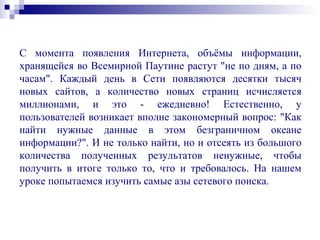 С момента появления Интернета, объёмы информации,
хранящейся во Всемирной Паутине растут "не по дням, а по
часам". Каждый день в Сети появляются десятки тысяч
новых сайтов, а количество новых страниц исчисляется
миллионами, и это - ежедневно! Естественно, у
пользователей возникает вполне закономерный вопрос: "Как
найти нужные данные в этом безграничном океане
информации?". И не только найти, но и отсеять из большого
количества полученных результатов ненужные, чтобы
получить в итоге только то, что и требовалось. На нашем
уроке попытаемся изучить самые азы сетевого поиска.
 