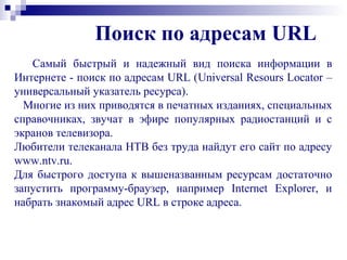 Поиск по адресам URL
Самый быстрый и надежный вид поиска информации в
Интернете - поиск по адресам URL (Universal Resours Locator –
универсальный указатель ресурса).
Многие из них приводятся в печатных изданиях, специальных
справочниках, звучат в эфире популярных радиостанций и с
экранов телевизора.
Любители телеканала НТВ без труда найдут его сайт по адресу
www.ntv.ru.
Для быстрого доступа к вышеназванным ресурсам достаточно
запустить программу-браузер, например Internet Explorer, и
набрать знакомый адрес URL в строке адреса.
 