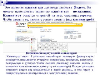Это экранная клавиатура для ввода запроса в Яндекс. Вы
можете использовать экранную клавиатуру по желанию.
Клавиатура остается открытой на всех страницах сервиса.
Чтобы закрыть ее, нажмите ссылку закрыть (над клавиатурой).
Возможности виртуальной клавиатуры:
Клавиатура имеет 11 раскладок: английскую, немецкую, французскую,
испанскую, итальянскую, турецкую, украинскую, татарскую, казахскую,
белорусскую и русскую. Чтобы сменить раскладку, нажмите кнопку с
названием языка (в нижнем левом углу на клавиатуре). Каждая раскладка
позволяет ввести все используемые в языке символы, в том числе с
диакритическими (надстрочными и подстрочными) знаками.
 