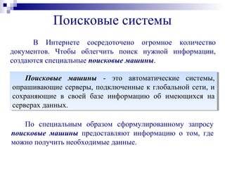 Поисковые системы
В Интернете сосредоточено огромное количество
документов. Чтобы облегчить поиск нужной информации,
создаются специальные поисковые машины.
Поисковые машины - это автоматические системы,
опрашивающие серверы, подключенные к глобальной сети, и
сохраняющие в своей базе информацию об имеющихся на
серверах данных.
Поисковые машины - это автоматические системы,
опрашивающие серверы, подключенные к глобальной сети, и
сохраняющие в своей базе информацию об имеющихся на
серверах данных.
По специальным образом сформулированному запросу
поискoвые машины предоставляют информацию о том, где
можно получить необходимые данные.
 