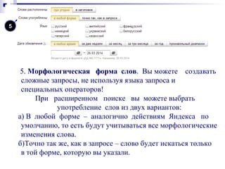 5. Морфологическая форма слов. Вы можете создавать
сложные запросы, не используя языка запроса и
специальных операторов!
При расширенном поиске вы можете выбрать
употребление слов из двух вариантов:
а) В любой форме – аналогично действиям Яндекса по
умолчанию, то есть будут учитываться все морфологические
изменения слова.
б)Точно так же, как в запросе – слово будет искаться только
в той форме, которую вы указали.
5
 