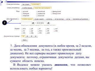 7. Дата обновления документа (в любое время, за 2 недели,
за месяц, за 3 месяца, за год, а также произвольный
диапазон). Не все серверы выдают правильную дату
документа; поэтому, ограничивая документы датами, вы
сужаете область поиска.
В Яндексе можно указать диапазон, что позволяет
использовать любые варианты!
7
 