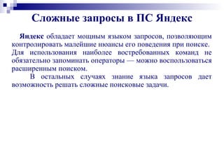 Сложные запросы в ПС Яндекс
Яндекс обладает мощным языком запросов, позволяющим
контролировать малейшие нюансы его поведения при поиске.
Для использования наиболее востребованных команд не
обязательно запоминать операторы — можно воспользоваться
расширенным поиском.
В остальных случаях знание языка запросов дает
возможность решать сложные поисковые задачи.
 