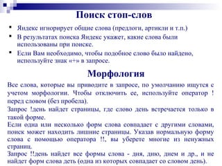 Поиск стоп-слов
 Яндекс игнорирует общие слова (предлоги, артикли и т.п.)
 В результатах поиска Яндекс укажет, какие слова были
использованы при поиске.
 Если Вам необходимо, чтобы подобное слово было найдено,
используйте знак «+» в запросе.
Морфология
Все слова, которые вы приводите в запросе, по умолчанию ищутся с
учетом морфологии. Чтобы отключить ее, используйте оператор !
перед словом (без пробела).
Запрос !день найдет страницы, где слово день встречается только в
такой форме.
Если одна или несколько форм слова совпадает с другими словами,
поиск может находить лишние страницы. Указав нормальную форму
слова с помощью оператора !!, вы уберете многие из ненужных
страниц.
Запрос !!день найдет все формы слова - дня, дню, днем и др., и не
найдет форм слова деть (одна из которых совпадает со словом день).
 