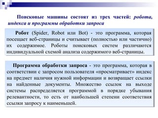 Поисковые машины состоят из трех частей: робота,
индекса и программы обработки запроса
Робот (Spider, Robot или Bot) - это программа, которая
посещает веб-страницы и считывает (полностью или частично)
их содержимое. Роботы поисковых систем различаются
индивидуальной схемой анализа содержимого веб-страницы.
Робот (Spider, Robot или Bot) - это программа, которая
посещает веб-страницы и считывает (полностью или частично)
их содержимое. Роботы поисковых систем различаются
индивидуальной схемой анализа содержимого веб-страницы.
Программа обработки запроса - это программа, которая в
соответствии с запросом пользователя «просматривает» индекc
на предмет наличия нужной информации и возвращает ссылки
на найденные документы. Множество ссылок на выходе
системы распределяется программой в порядке убывания
релевантности, то есть от наибольшей степени соответствия
ссылки запросу к наименьшей.
Программа обработки запроса - это программа, которая в
соответствии с запросом пользователя «просматривает» индекc
на предмет наличия нужной информации и возвращает ссылки
на найденные документы. Множество ссылок на выходе
системы распределяется программой в порядке убывания
релевантности, то есть от наибольшей степени соответствия
ссылки запросу к наименьшей.
 