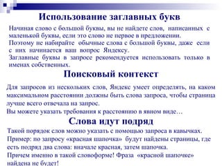 Использование заглавных букв
Начиная слово с большой буквы, вы не найдете слов, написанных с
маленькой буквы, если это слово не первое в предложении.
Поэтому не набирайте обычные слова с большой буквы, даже если
с них начинается ваш вопрос Яндексу.
Заглавные буквы в запросе рекомендуется использовать только в
именах собственных.
Поисковый контекст
Для запросов из нескольких слов, Яндекс умеет определять, на каком
максимальном расстоянии должны быть слова запроса, чтобы страница
лучше всего отвечала на запрос.
Вы можете указать требования к расстоянию в явном виде…
Слова идут подряд
Такой порядок слов можно указать с помощью запроса в кавычках.
Пример: по запросу «красная шапочка» будут найдены страницы, где
есть подряд два слова: вначале красная, затем шапочка.
Причем именно в такой словоформе! Фраза «красной шапочке»
найдена не будет!
 
