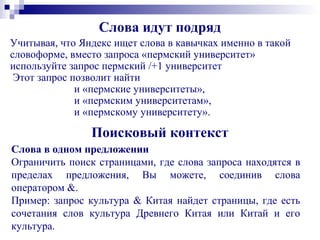 Слова идут подряд
Учитывая, что Яндекс ищет слова в кавычках именно в такой
словоформе, вместо запроса «пермский университет»
используйте запрос пермский /+1 университет
Этот запрос позволит найти
и «пермские университеты»,
и «пермским университетам»,
и «пермскому университету».
Поисковый контекст
Слова в одном предложении
Ограничить поиск страницами, где слова запроса находятся в
пределах предложения, Вы можете, соединив слова
оператором &.
Пример: запрос культура & Китая найдет страницы, где есть
сочетания слов культура Древнего Китая или Китай и его
культура.
 