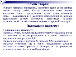 Комментарий
«Яндекс пытается определить, насколько тесно слова запроса
связаны между собой. Сильно связанные слова ищутся
в пределах одного предложения, менее тесно связанные
слова — на расстоянии в несколько предложений и, наконец,
несвязанным словам достаточно встретиться на одной
странице, чтобы она была сочтена соответствующей запросу»
Поисковый контекст
Слова в одном документе
Если вам нужны документы, где присутствуют заданные слова
— неважно, на каком расстоянии и в каком порядке —
соедините их оператором &&.
Пример: по запросу продажа & сканеров && Новосибирск
найдутся страницы, где в одном предложении должны
встретиться слова продажа и сканеры, и где угодно на
странице должно быть слово Новосибирск.
 