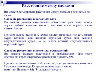 Расстояние между словами
Вы можете регулировать расстояние между словами с точностью до
слова.
Слова на расстоянии в несколько слов
Вы можете указать максимально допустимое расстояние между
двумя любыми словами запроса, поставив после первого слова
символ /число.
Пример: запрос великий /2 хурал найдет страницы, где есть фразы
хурал великий, или великий народный хурал, или великий
государственный хурал, но не найдет великий государственный
народный хурал.
Слова на расстоянии в несколько предложений
Вы можете задавать расстояние в предложениях. Для этого
достаточно перед оператором расстояния / указать &&.
Пример: если вы хотите найти статью, где упоминается памятник
Пушкина на площади Искусств, можете задать запрос
памятник Пушкину && /3 площадь Искусств
 