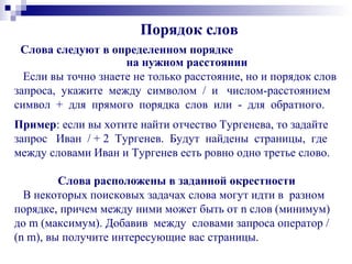 Порядок слов
Слова следуют в определенном порядке
на нужном расстоянии
Если вы точно знаете не только расстояние, но и порядок слов
запроса, укажите между символом / и числом-расстоянием
символ + для прямого порядка слов или - для обратного.
Пример: если вы хотите найти отчество Тургенева, то задайте
запрос Иван / + 2 Тургенев. Будут найдены страницы, где
между словами Иван и Тургенев есть ровно одно третье слово.
Слова расположены в заданной окрестности
В некоторых поисковых задачах слова могут идти в разном
порядке, причем между ними может быть от n слов (минимум)
до m (максимум). Добавив между словами запроса оператор /
(n m), вы получите интересующие вас страницы.
 