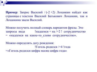 Пример: Запрос Василий / (-2 +2) Лоханкин найдет как
страницы с текстом Василий Батькович Лоханкин, так и
Лоханкина звали Василий.
Можно получить полный словарь вариантов фразы. Это
запросы вида !надеемся + на /+2 ! сотрудничество
= «надеемся на какое-то_слово сотрудничество».
Можно определять дату рождения:
!Гоголь родился /+4 !года
=«Гоголь родился цифра месяц цифра года»
 
