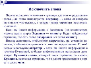 Исключить слова
Яндекс позволяет исключать страницы, где есть определенные
слова. Для этого используется оператор ~~, слева от которого
вы пишите «что искать», а справа - какие страницы исключать
из поиска.
Если вы ищете информацию о Задорнове (но не министре),
можете задать запрос Задорнов ~~ министр. Будут найдены все
страницы, где есть слово Задорнов и нет слова министр.
Иногда допустимо, чтобы слово встречалось на странице, но
нельзя, чтобы оно встретилось в том же предложении. С этой
целью используйте оператор ~. Если вы ищите информацию о
госпоже Кузькиной, то более информативные результаты даст
запрос Кузькина ~ мать, который ищет страницы со словом
Кузькина, исключая страницы, где в одном предложении с ним
есть слово мать.
 