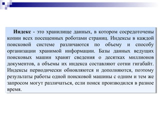 Индекс - это хранилище данных, в котором сосредоточены
копии всех посещенных роботами страниц. Индексы в каждой
поисковой системе различаются по объему и способу
организации хранимой информации. Базы данных ведущих
поисковых машин хранят сведения о десятках миллионов
документов, а объемы их индекса составляют сотни гигабайт.
Индексы периодически обновляются и дополняются, поэтому
результаты работы одной поисковой машины с одним и тем же
запросом могут различаться, если поиск производился в разное
время.
Индекс - это хранилище данных, в котором сосредоточены
копии всех посещенных роботами страниц. Индексы в каждой
поисковой системе различаются по объему и способу
организации хранимой информации. Базы данных ведущих
поисковых машин хранят сведения о десятках миллионов
документов, а объемы их индекса составляют сотни гигабайт.
Индексы периодически обновляются и дополняются, поэтому
результаты работы одной поисковой машины с одним и тем же
запросом могут различаться, если поиск производился в разное
время.
 