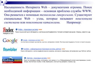 Насыщенность Интернета Web – документами огромна. Поиск
необходимой информации – основная проблема службы WWW.
Она решается с помощью технологии гиперссылок. Существуют
специальные Web – узлы, которые называют поисковыми
системами или поисковыми каталогами. Например:
 