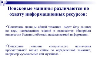 Поисковые машины различаются по
охвату информационных ресурсов:
Поисковые машины общей тематики имеют базу данных
по всем направлениям знаний и отличаются обширным
индексом и большим объемом накапливаемой информации;
Поисковые машины специального назначения
просматривают только сайты по определенной тематике,
например музыкальные или музейные.
 