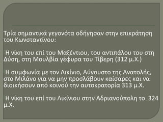 Τρία σημαντικά γεγονότα οδήγησαν στην επικράτηση
του Κωνσταντίνου:
Η νίκη του επί του Μαξέντιου, του αντιπάλου του στη
Δύση, στη Μουλβία γέφυρα του Τίβερη (312 μ.Χ.)
Η συμφωνία με τον Λικίνιο, Αύγουστο της Ανατολής,
στο Μιλάνο για να μην προσλάβουν καίσαρες και να
διοικήσουν από κοινού την αυτοκρατορία 313 μ.Χ.
Η νίκη του επί του Λικίνιου στην Αδριανούπολη το 324
μ.Χ.
 