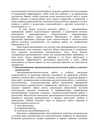 идеологической и воспитательной работы, являлась удобной для использования
и оперативной корректировки, чтобы план был рабочим, а не формальным
документом. Важно, чтобы структура плана позволяла видеть цели и задачи
работы, текущие и перспективные дела, вносить коррективы и изменения, а
также отражала взаимодействие участников педагогического процесса. Следует
помнить о работе с родителями, взаимодействии с другими педагогами и
коллективами и т. д.
В план можно отдельно включить работу с обучающимися,
требующими особого педагогического внимания; с ученическим активом;
ученическим самоуправлением; общественными объединениями;
методическую работу самого педагога (Приложение 3). Может быть
предложена примерная структура плана идеологической и воспитательной
работы классного руководителя, где отражена работа по направлениям
(Приложение 4, 5).
План можно рассматривать как систему мер, ранжированную по срокам.
Обоснованный план позволяет наметить общие перспективы и конкретные
пути решения поставленных воспитательных задач. Если процесс
планирования рассматривается только как административное требование, то
план будет носить формальный характер и не будет ориентиром в
деятельности. Эффективность достигаемых результатов и успех любой
деятельности во многом зависит от того, насколько грамотно эта деятельность
планируется.
7. Документирование организационно-воспитательной работы классного
руководителя.
Организационно-воспитательная работа в учебных заведениях
осуществляется за пределами времени, отводимого на проведение учебных
занятий в соответствии с учебными планами, и включает следующие формы и
виды работ: индивидуальная и групповая воспитательная работа с учащимися,
идеологическая, культурно-массовая работа, организация мероприятий
воспитательно-оздоровительного направления, пропаганда и формирование
навыков здорового образа жизни, организация общественно полезной
деятельности, трудовое воспитание и профориентация, профилактика
противоправного поведения учащихся, социально-педагогическая работа с
родителями. Фактическое выполнение организационно-воспитательной работы
отражается классным руководителем в журнале аналогично записям о
проведенных учебных занятиях. Один из вариантов записи страницы в
классном журнале состоит из:
1) даты проведения;
3) содержания работы;
2) количества часов (Приложение 6).
Классные и информационные часы проводятся классным руководителем
в соответствии с расписанием или дополнительным графиком их проведения.
Классный руководитель должен записывать в журнал наиболее значимые
19
 